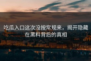 吃瓜入口这次没按常规来，揭开隐藏在黑料背后的真相