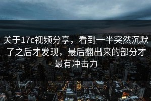 关于17c视频分享，看到一半突然沉默了之后才发现，最后翻出来的部分才最有冲击力