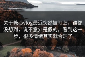 关于糖心vlog最近突然被盯上，谁都没想到，说不意外是假的，看到这一步，很多情绪其实就合理了