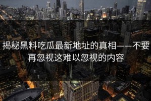 揭秘黑料吃瓜最新地址的真相——不要再忽视这难以忽视的内容