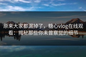 原来大家都漏掉了，糖心vlog在线观看：揭秘那些你未曾察觉的细节