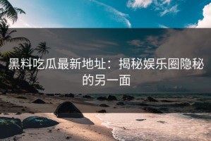 黑料吃瓜最新地址：揭秘娱乐圈隐秘的另一面