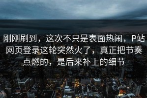 刚刚刷到，这次不只是表面热闹，P站网页登录这轮突然火了，真正把节奏点燃的，是后来补上的细节