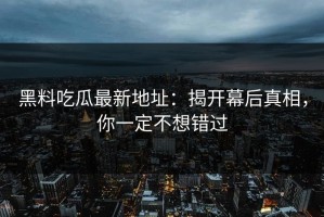 黑料吃瓜最新地址：揭开幕后真相，你一定不想错过