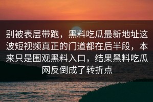 别被表层带跑，黑料吃瓜最新地址这波短视频真正的门道都在后半段，本来只是围观黑料入口，结果黑料吃瓜网反倒成了转折点