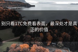 别只看17C免费看表面，最深处才是真正的价值
