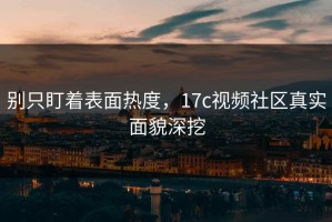 别只盯着表面热度，17c视频社区真实面貌深挖