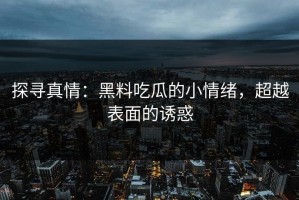 探寻真情：黑料吃瓜的小情绪，超越表面的诱惑