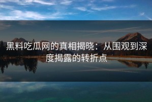 黑料吃瓜网的真相揭晓：从围观到深度揭露的转折点