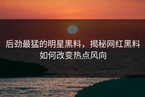 后劲最猛的明星黑料，揭秘网红黑料如何改变热点风向