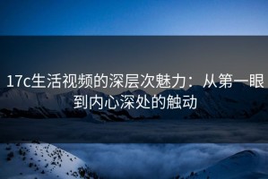 17c生活视频的深层次魅力：从第一眼到内心深处的触动