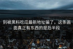 别被黑料吃瓜最新地址骗了，这条画面真正有东西的是后半段