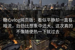 糖心vlog网页版：看似平静却一直有暗流，后劲比想象中还大，这次真的不像随便热一下就过去