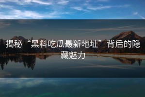 揭秘“黑料吃瓜最新地址”背后的隐藏魅力