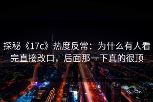 探秘《17c》热度反常：为什么有人看完直接改口，后面那一下真的很顶