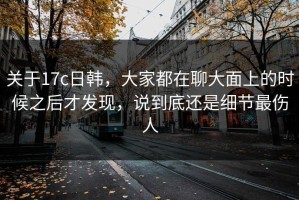 关于17c日韩，大家都在聊大面上的时候之后才发现，说到底还是细节最伤人