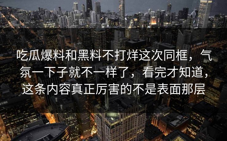吃瓜爆料和黑料不打烊这次同框，气氛一下子就不一样了，看完才知道，这条内容真正厉害的不是表面那层