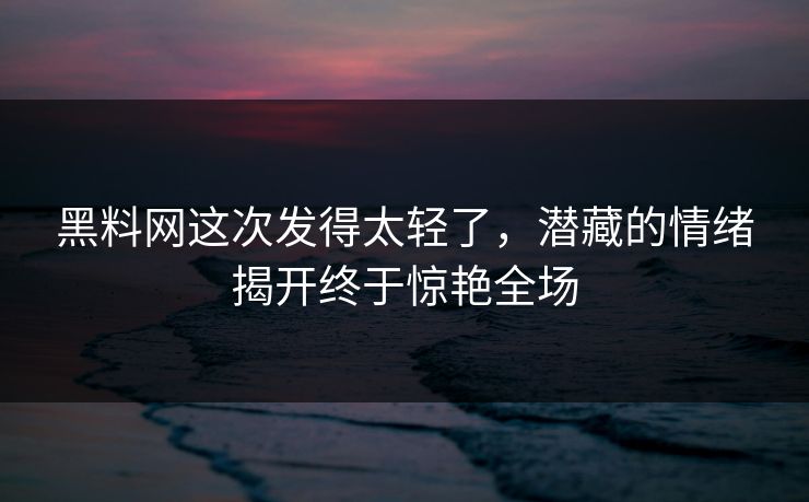 黑料网这次发得太轻了，潜藏的情绪揭开终于惊艳全场