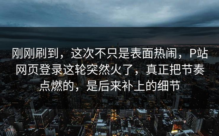 刚刚刷到,这次不只是表面热闹,P站网页登录这轮突然火了,真正把节奏点燃的,是后来补上的细节 刚刚刷到,这次不只是表面热闹,P站网页登录这轮突然火了,真正把节奏点燃的,是后来补上的细节