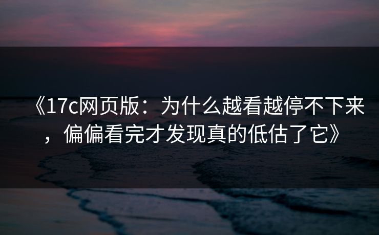 《17c网页版：为什么越看越停不下来，偏偏看完才发现真的低估了它》