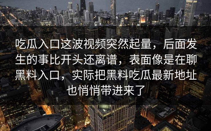 吃瓜入口这波视频突然起量,后面发生的事比开头还离谱,表面像是在聊黑料入口,实际把黑料吃瓜最新地址也悄悄带进来了 吃瓜入口这波视频突然起量,后面发生的事比开头还离谱,表面像是在聊黑料入口,实际把黑料吃瓜最新地址也悄悄带进来了