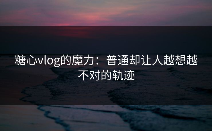 糖心vlog的魔力:普通却让人越想越不对的轨迹 糖心vlog的魔力:普通却让人越想越不对的轨迹