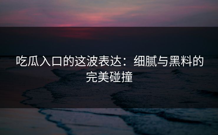 吃瓜入口的这波表达:细腻与黑料的完美碰撞 吃瓜入口的这波表达:细腻与黑料的完美碰撞