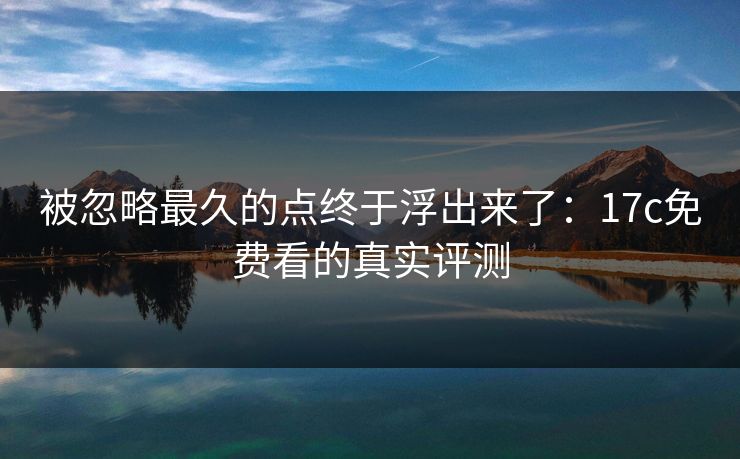 被忽略最久的点终于浮出来了:17c免费看的真实评测 被忽略最久的点终于浮出来了:17c免费看的真实评测