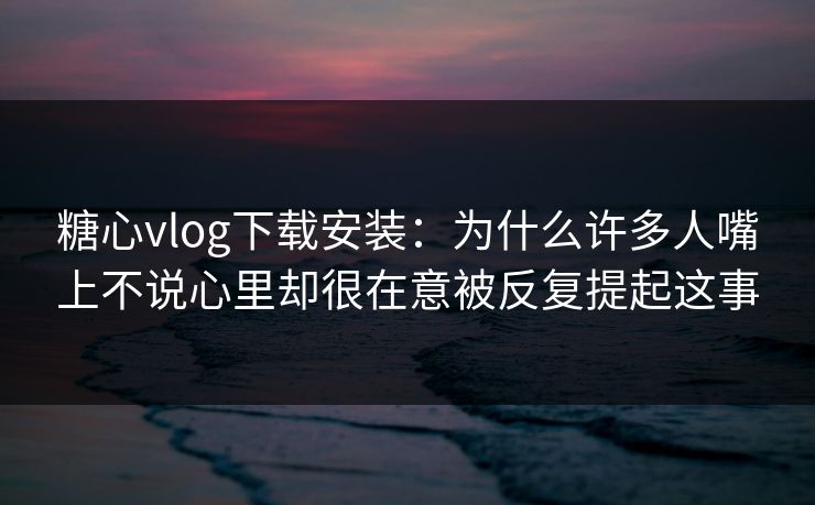 糖心vlog下载安装:为什么许多人嘴上不说心里却很在意被反复提起这事 糖心vlog下载安装:为什么许多人嘴上不说心里却很在意被反复提起这事