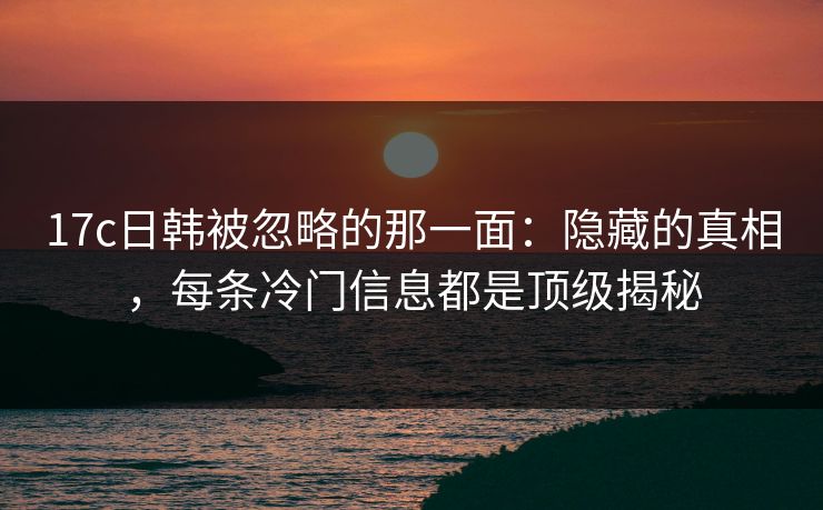 17c日韩被忽略的那一面:隐藏的真相,每条冷门信息都是顶级揭秘 17c日韩被忽略的那一面:隐藏的真相,每条冷门信息都是顶级揭秘