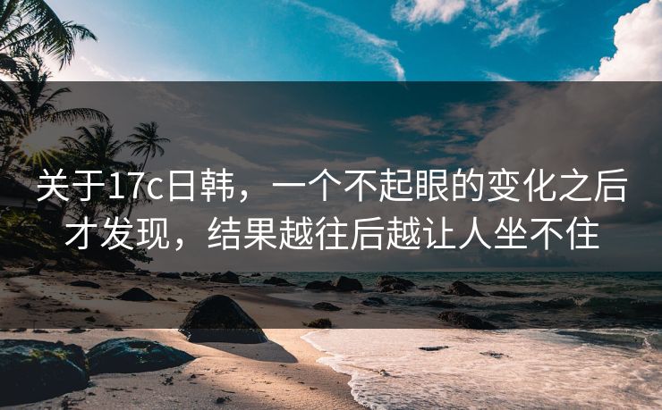 关于17c日韩,一个不起眼的变化之后才发现,结果越往后越让人坐不住 关于17c日韩,一个不起眼的变化之后才发现,结果越往后越让人坐不住