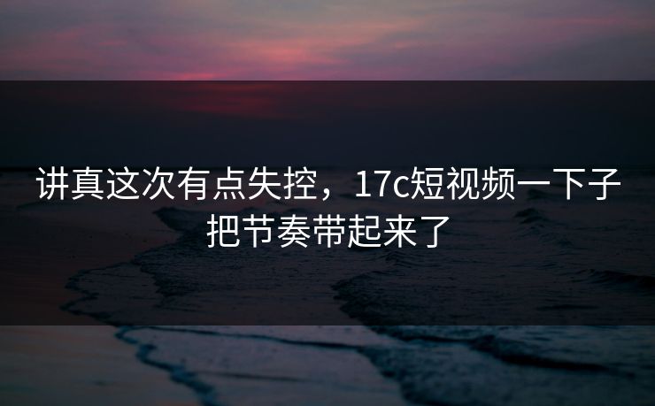 讲真这次有点失控，17c短视频一下子把节奏带起来了