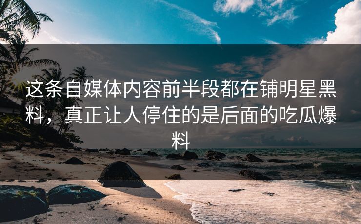 这条自媒体内容前半段都在铺明星黑料，真正让人停住的是后面的吃瓜爆料