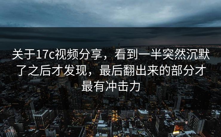 关于17c视频分享，看到一半突然沉默了之后才发现，最后翻出来的部分才最有冲击力