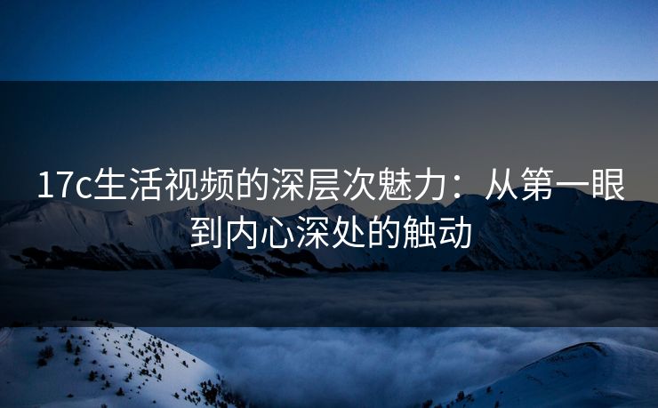 17c生活视频的深层次魅力：从第一眼到内心深处的触动
