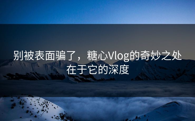 别被表面骗了，糖心Vlog的奇妙之处在于它的深度