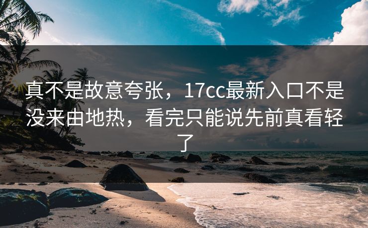 真不是故意夸张，17cc最新入口不是没来由地热，看完只能说先前真看轻了