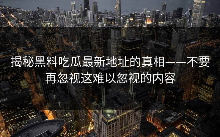 揭秘黑料吃瓜最新地址的真相——不要再忽视这难以忽视的内容