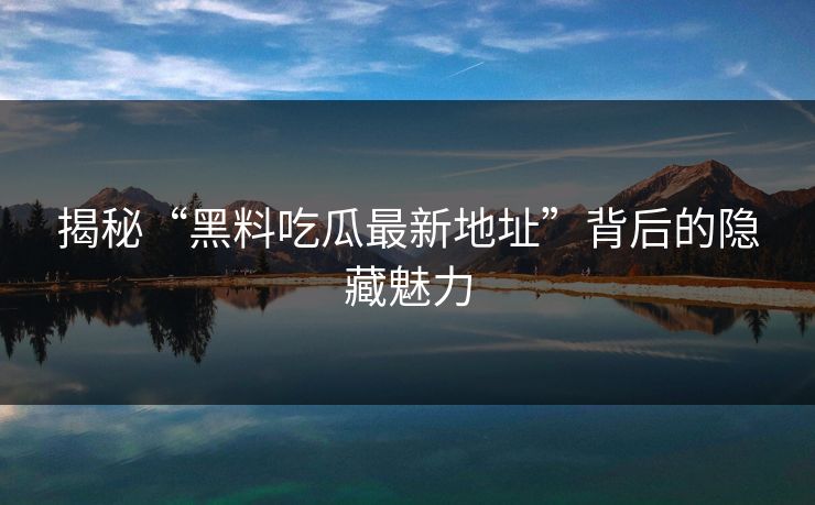 揭秘“黑料吃瓜最新地址”背后的隐藏魅力