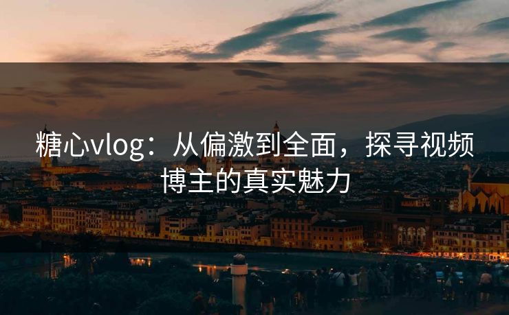 糖心vlog：从偏激到全面，探寻视频博主的真实魅力