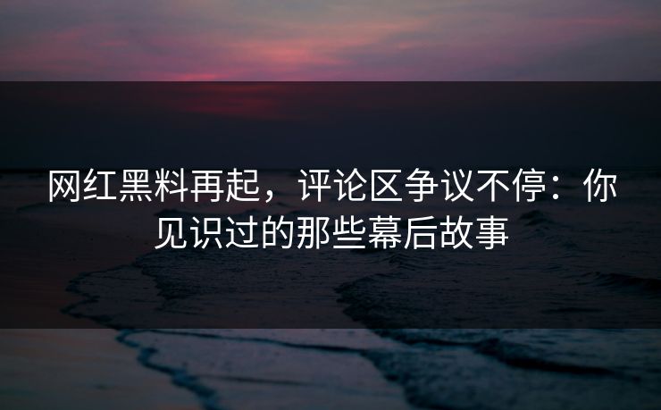 网红黑料再起，评论区争议不停：你见识过的那些幕后故事