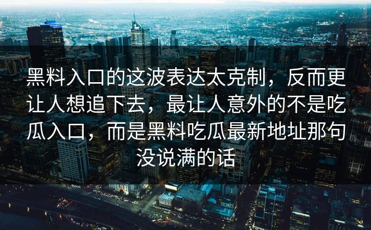 黑料入口的这波表达太克制,反而更让人想追下去,最让人意外的不是吃瓜入口,而是黑料吃瓜最新地址那句没说满的话 黑料入口的这波表达太克制,反而更让人想追下去,最让人意外的不是吃瓜入口,而是黑料吃瓜最新地址那句没说满的话