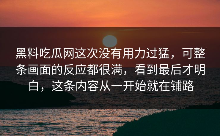 黑料吃瓜网这次没有用力过猛，可整条画面的反应都很满，看到最后才明白，这条内容从一开始就在铺路