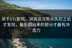 关于17c影院，讲真这次有点失控之后才发现，最后翻出来的部分才最有冲击力