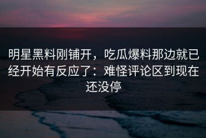 明星黑料刚铺开，吃瓜爆料那边就已经开始有反应了：难怪评论区到现在还没停