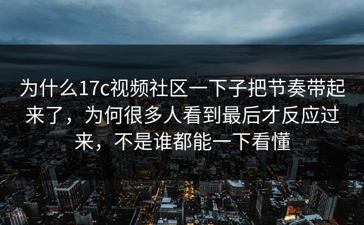 为什么17c视频社区一下子把节奏带起来了，为何很多人看到最后才反应过来，不是谁都能一下看懂