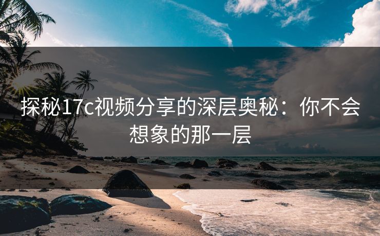 探秘17c视频分享的深层奥秘：你不会想象的那一层